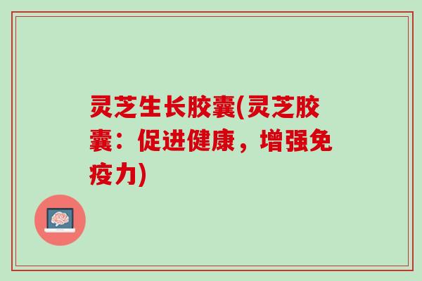 灵芝生长胶囊(灵芝胶囊：促进健康，增强免疫力)