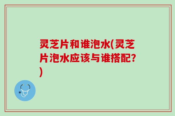 灵芝片和谁泡水(灵芝片泡水应该与谁搭配？)