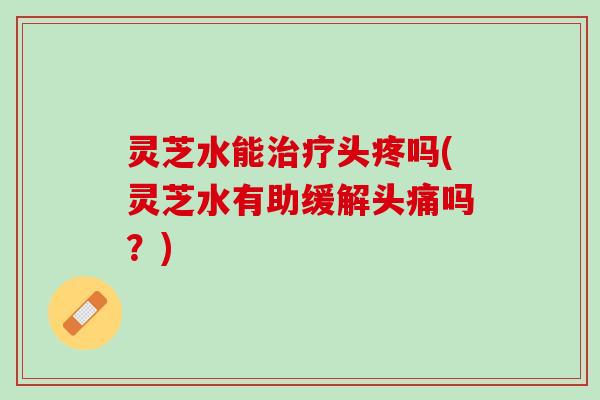 灵芝水能治疗头疼吗(灵芝水有助缓解头痛吗？)