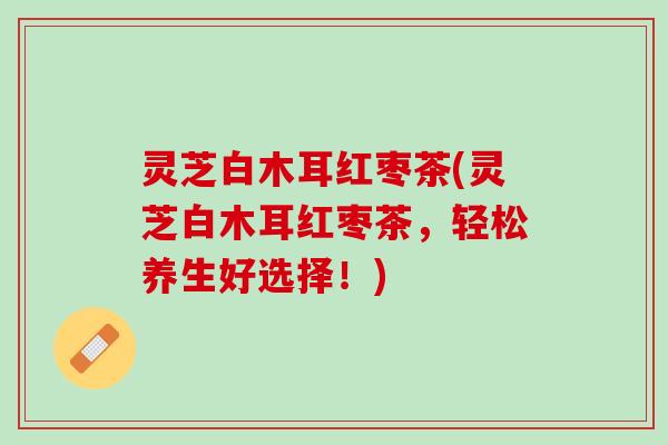 灵芝白木耳红枣茶(灵芝白木耳红枣茶，轻松养生好选择！)