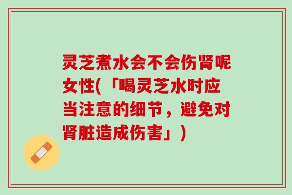 灵芝煮水会不会伤肾呢女性(「喝灵芝水时应当注意的细节，避免对肾脏造成伤害」)