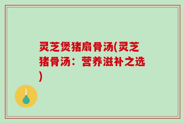 灵芝煲猪扇骨汤(灵芝猪骨汤：营养滋补之选)