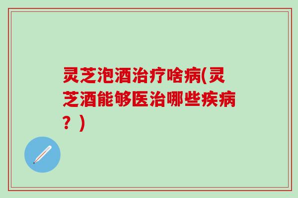 灵芝泡酒治疗啥病(灵芝酒能够医治哪些疾病？)