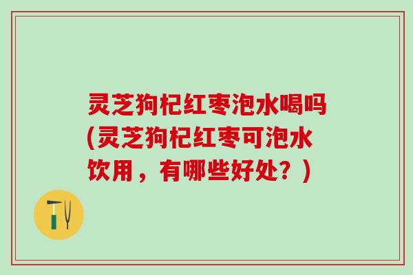 灵芝狗杞红枣泡水喝吗(灵芝狗杞红枣可泡水饮用，有哪些好处？)