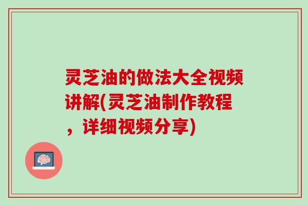 灵芝油的做法大全视频讲解(灵芝油制作教程，详细视频分享)