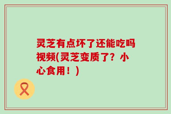 灵芝有点坏了还能吃吗视频(灵芝变质了？小心食用！)