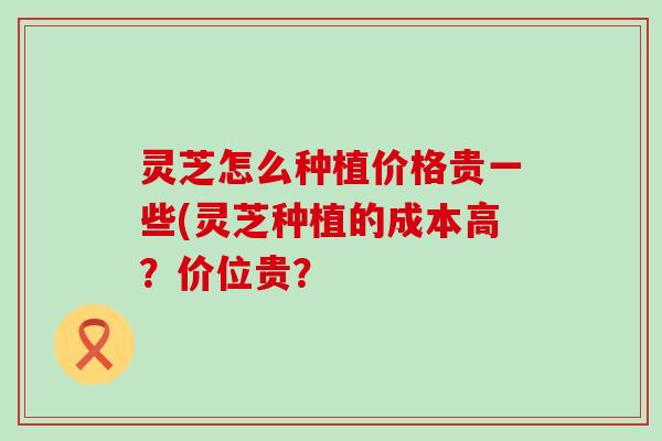 灵芝怎么种植价格贵一些(灵芝种植的成本高？价位贵？