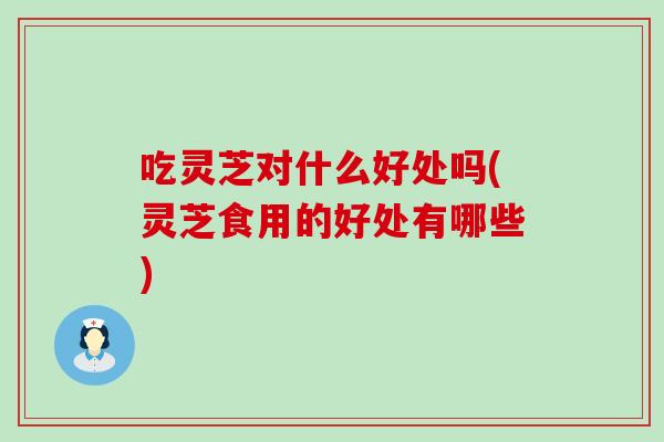 吃灵芝对什么好处吗(灵芝食用的好处有哪些)