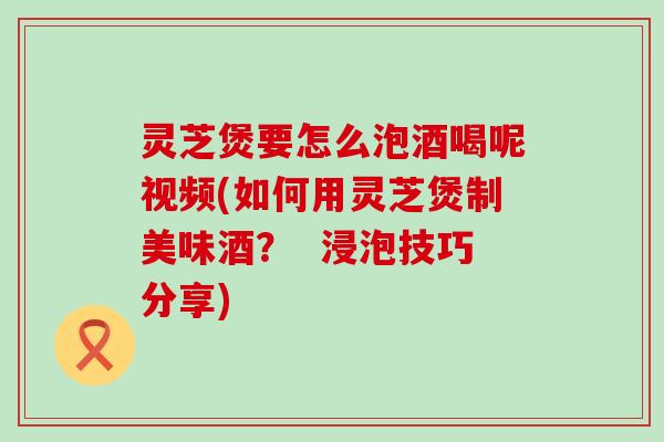 灵芝煲要怎么泡酒喝呢视频(如何用灵芝煲制美味酒？  浸泡技巧分享)