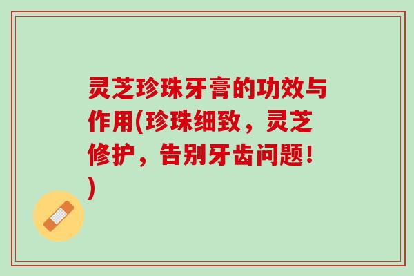 灵芝珍珠牙膏的功效与作用(珍珠细致，灵芝修护，告别牙齿问题！)