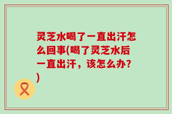 灵芝水喝了一直出汗怎么回事(喝了灵芝水后一直出汗，该怎么办？)