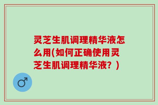 灵芝生肌调理精华液怎么用(如何正确使用灵芝生肌调理精华液？)