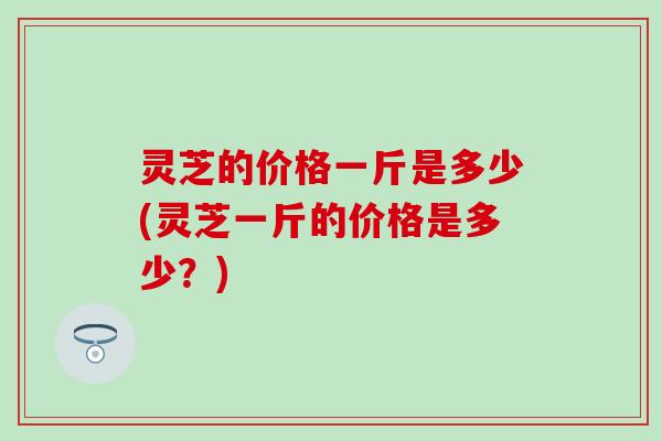 灵芝的价格一斤是多少(灵芝一斤的价格是多少？)