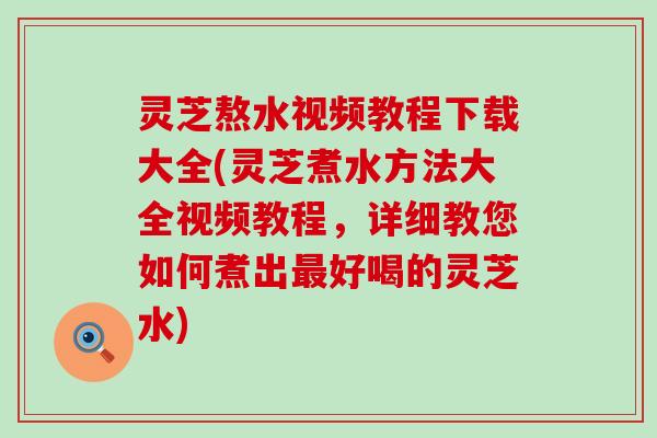 灵芝熬水视频教程下载大全(灵芝煮水方法大全视频教程，详细教您如何煮出最好喝的灵芝水)