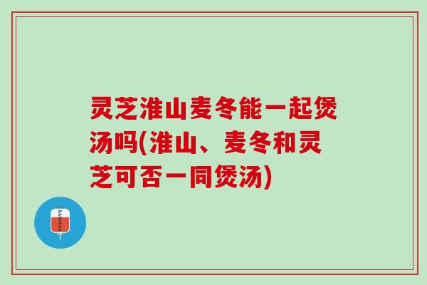 灵芝淮山麦冬能一起煲汤吗(淮山、麦冬和灵芝可否一同煲汤) 灵芝淮山麦冬能一起煲汤吗(淮山、麦冬和灵芝可否一同煲汤)