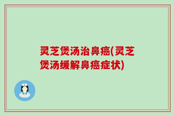 灵芝煲汤治鼻癌(灵芝煲汤缓解鼻癌症状)