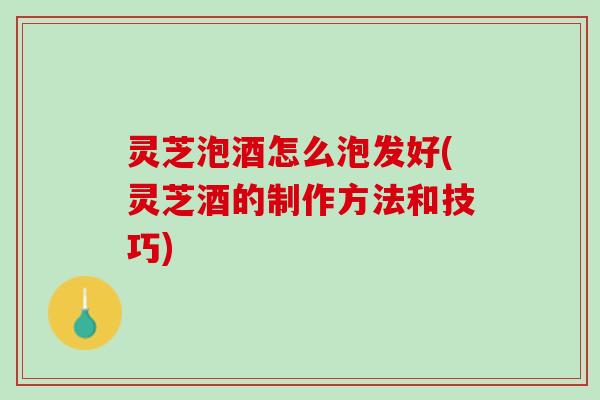 灵芝泡酒怎么泡发好(灵芝酒的制作方法和技巧)