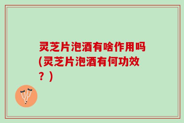 灵芝片泡酒有啥作用吗(灵芝片泡酒有何功效？)