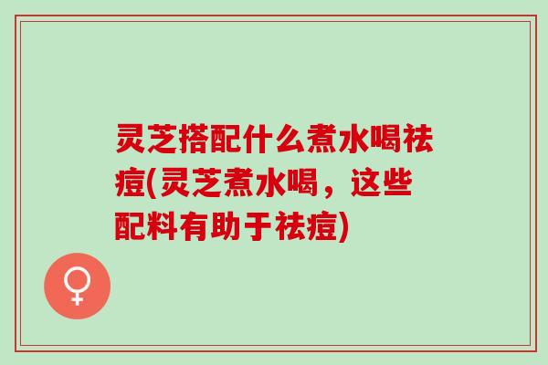 灵芝搭配什么煮水喝祛痘(灵芝煮水喝，这些配料有助于祛痘)