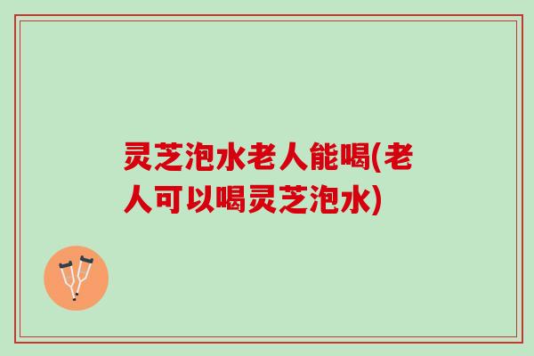 灵芝泡水老人能喝(老人可以喝灵芝泡水)
