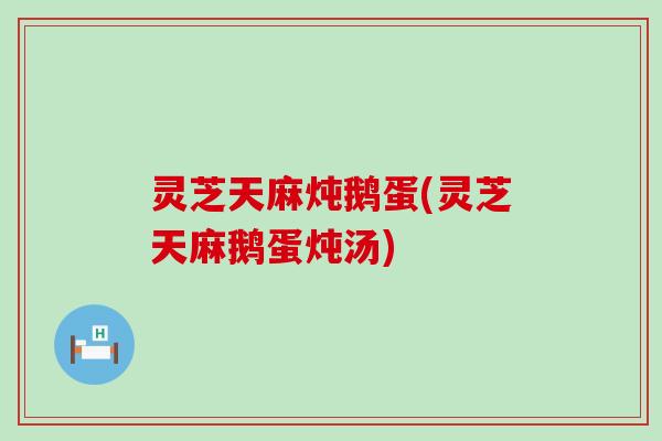 灵芝天麻炖鹅蛋(灵芝天麻鹅蛋炖汤)