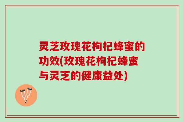 灵芝玫瑰花枸杞蜂蜜的功效(玫瑰花枸杞蜂蜜与灵芝的健康益处)