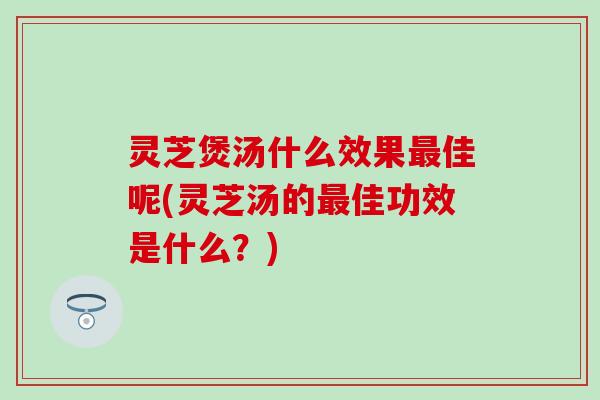 灵芝煲汤什么效果最佳呢(灵芝汤的最佳功效是什么？)