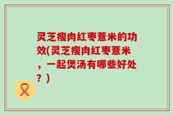 灵芝瘦肉红枣薏米的功效(灵芝瘦肉红枣薏米，一起煲汤有哪些好处？)