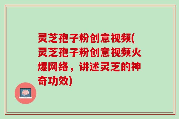 灵芝孢子粉创意视频(灵芝孢子粉创意视频火爆网络，讲述灵芝的神奇功效)