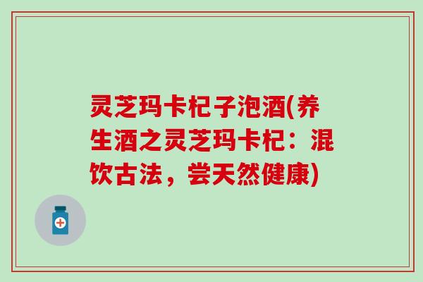 灵芝玛卡杞子泡酒(养生酒之灵芝玛卡杞：混饮古法，尝天然健康)