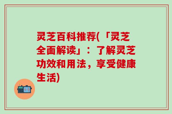 灵芝百科推荐(「灵芝全面解读」：了解灵芝功效和用法，享受健康生活)