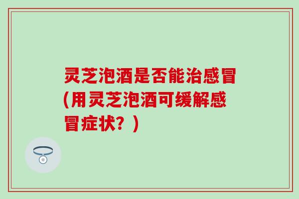 灵芝泡酒是否能治感冒(用灵芝泡酒可缓解感冒症状？)