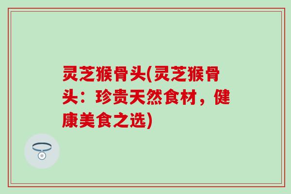 灵芝猴骨头(灵芝猴骨头：珍贵天然食材，健康美食之选)