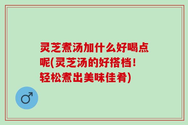 灵芝煮汤加什么好喝点呢(灵芝汤的好搭档！轻松煮出美味佳肴)