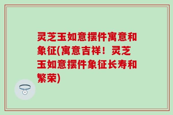 灵芝玉如意摆件寓意和象征(寓意吉祥！灵芝玉如意摆件象征长寿和繁荣)