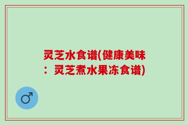 灵芝水食谱(健康美味：灵芝煮水果冻食谱)