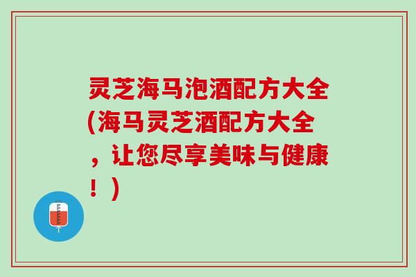 灵芝海马泡酒配方大全(海马灵芝酒配方大全，让您尽享美味与健康！)