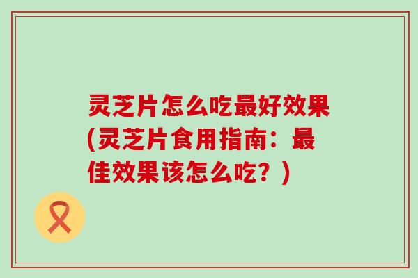 灵芝片怎么吃最好效果(灵芝片食用指南：最佳效果该怎么吃？)