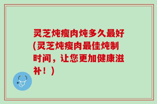 灵芝炖瘦肉炖多久最好(灵芝炖瘦肉最佳炖制时间，让您更加健康滋补！)
