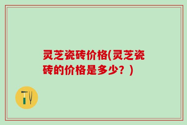 灵芝瓷砖价格(灵芝瓷砖的价格是多少？)