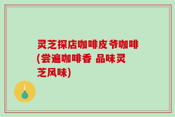 灵芝探店咖啡皮爷咖啡(尝遍咖啡香 品味灵芝风味)