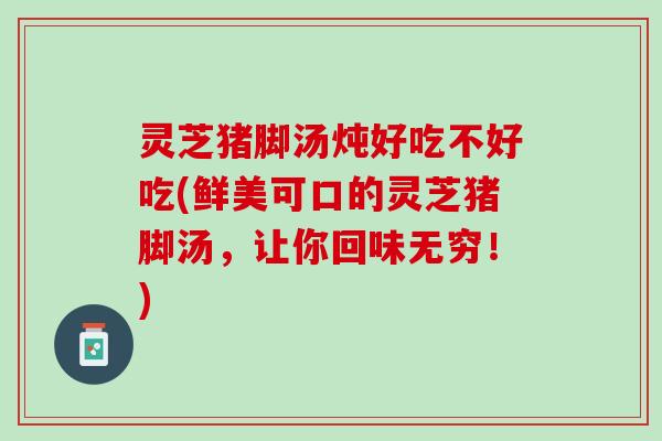 灵芝猪脚汤炖好吃不好吃(鲜美可口的灵芝猪脚汤，让你回味无穷！)