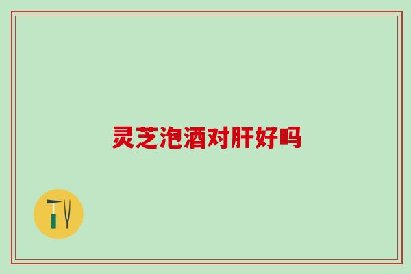 灵芝泡酒对肝好吗