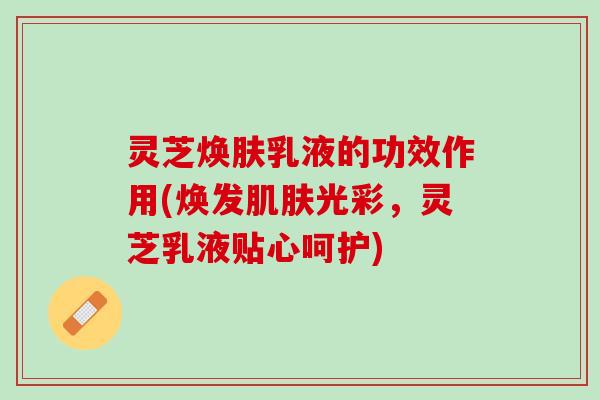 灵芝焕肤乳液的功效作用(焕发光彩,灵芝乳液贴心呵护) 灵芝焕肤乳液的功效作用(焕发光彩,灵芝乳液贴心呵护)