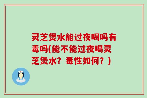 灵芝煲水能过夜喝吗有毒吗(能不能过夜喝灵芝煲水？毒性如何？)