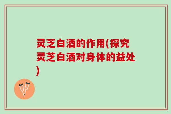 灵芝白酒的作用(探究灵芝白酒对身体的益处)