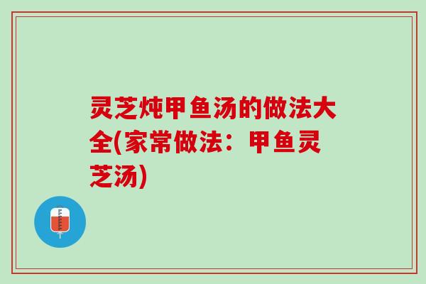 灵芝炖甲鱼汤的做法大全(家常做法：甲鱼灵芝汤)