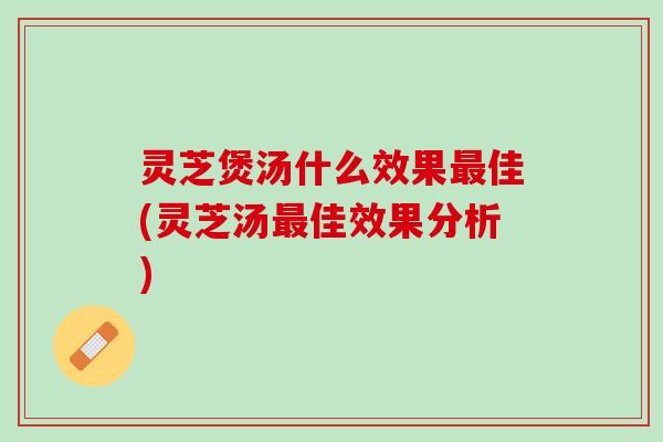 灵芝煲汤什么效果最佳(灵芝汤最佳效果分析)