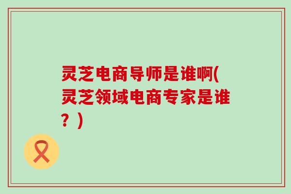 灵芝电商导师是谁啊(灵芝领域电商专家是谁？)