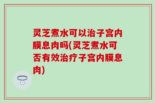 灵芝煮水可以治子宫内膜息肉吗(灵芝煮水可否有效治疗子宫内膜息肉)